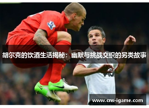 胡尔克的饮酒生活揭秘:幽默与挑战交织的另类故事 胡尔克的饮酒生活揭秘:幽默与挑战交织的另类故事