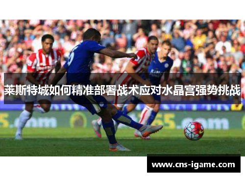 莱斯特城如何精准部署战术应对水晶宫强势挑战 莱斯特城如何精准部署战术应对水晶宫强势挑战