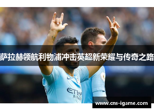 萨拉赫领航利物浦冲击英超新荣耀与传奇之路