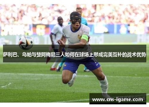 萨利巴、乌帕与楚阿梅尼三人如何在球场上形成完美互补的战术优势 萨利巴、乌帕与楚阿梅尼三人如何在球场上形成完美互补的战术优势
