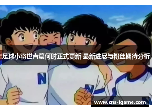 足球小将世青篇何时正式更新 最新进展与粉丝期待分析 足球小将世青篇何时正式更新 最新进展与粉丝期待分析