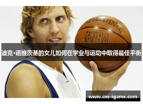 迪克·诺维茨基的女儿如何在学业与运动中取得最佳平衡 迪克·诺维茨基的女儿如何在学业与运动中取得最佳平衡