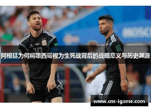 阿根廷为何将墨西哥视为生死战背后的战略意义与历史渊源