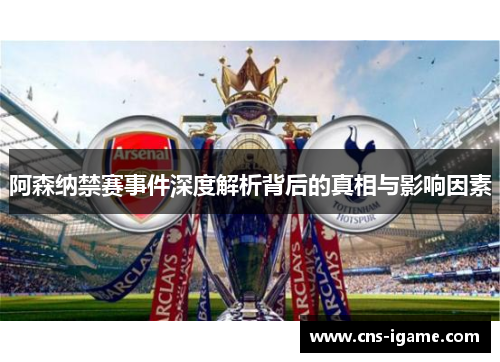 阿森纳禁赛事件深度解析背后的真相与影响因素
