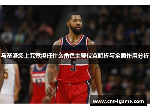 马塞洛场上究竟担任什么角色主要位置解析与全面作用分析