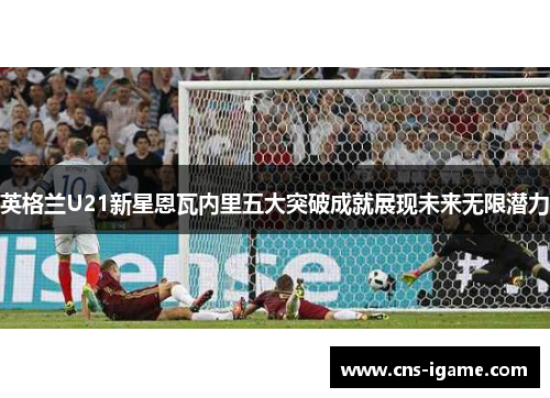 英格兰U21新星恩瓦内里五大突破成就展现未来无限潜力
