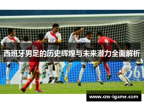 西班牙男足的历史辉煌与未来潜力全面解析