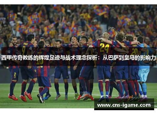 西甲传奇教练的辉煌足迹与战术理念探析：从巴萨到皇马的影响力