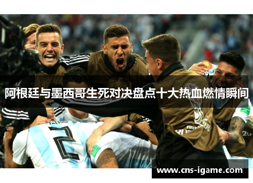 阿根廷与墨西哥生死对决盘点十大热血燃情瞬间