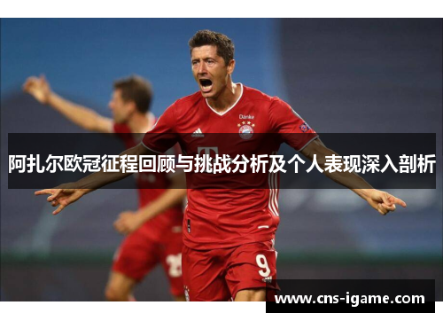 阿扎尔欧冠征程回顾与挑战分析及个人表现深入剖析
