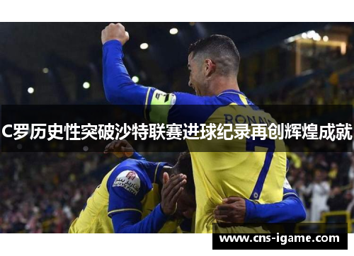 C罗历史性突破沙特联赛进球纪录再创辉煌成就 C罗历史性突破沙特联赛进球纪录再创辉煌成就