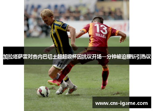 加拉塔萨雷对费内巴切土超超级杯因抗议开场一分钟被迫腰斩引热议