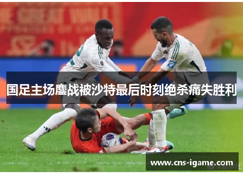 国足主场鏖战被沙特最后时刻绝杀痛失胜利 国足主场鏖战被沙特最后时刻绝杀痛失胜利