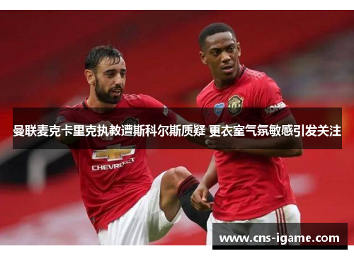 曼联麦克卡里克执教遭斯科尔斯质疑 更衣室气氛敏感引发关注