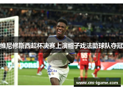 维尼修斯西超杯决赛上演帽子戏法助球队夺冠 维尼修斯西超杯决赛上演帽子戏法助球队夺冠